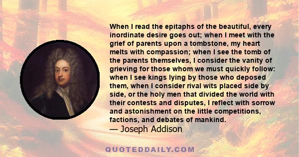 When I read the epitaphs of the beautiful, every inordinate desire goes out; when I meet with the grief of parents upon a tombstone, my heart melts with compassion; when I see the tomb of the parents themselves, I