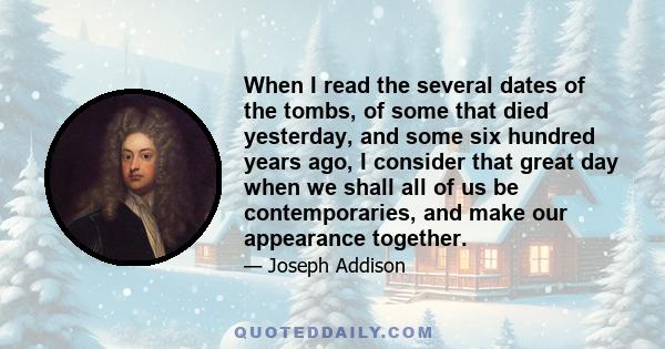 When I read the several dates of the tombs, of some that died yesterday, and some six hundred years ago, I consider that great day when we shall all of us be contemporaries, and make our appearance together.