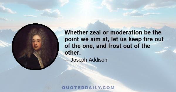 Whether zeal or moderation be the point we aim at, let us keep fire out of the one, and frost out of the other.