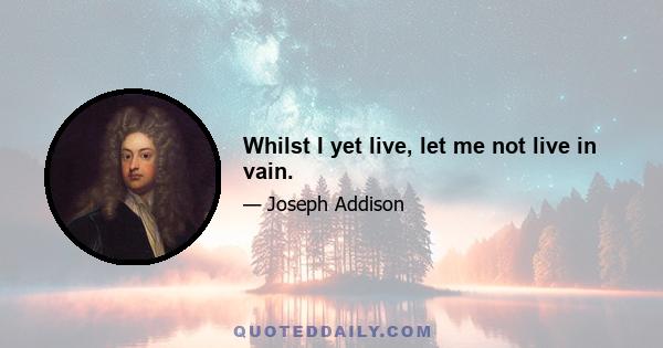 Whilst I yet live, let me not live in vain.