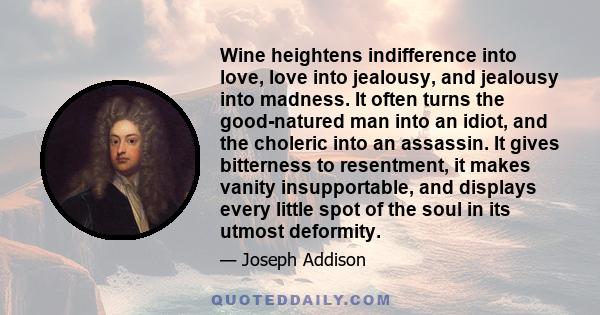 Wine heightens indifference into love, love into jealousy, and jealousy into madness. It often turns the good-natured man into an idiot, and the choleric into an assassin. It gives bitterness to resentment, it makes