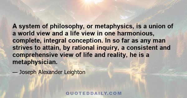 A system of philosophy, or metaphysics, is a union of a world view and a life view in one harmonious, complete, integral conception. In so far as any man strives to attain, by rational inquiry, a consistent and