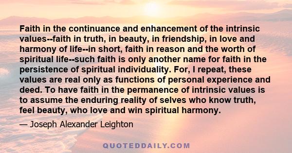 Faith in the continuance and enhancement of the intrinsic values--faith in truth, in beauty, in friendship, in love and harmony of life--in short, faith in reason and the worth of spiritual life--such faith is only