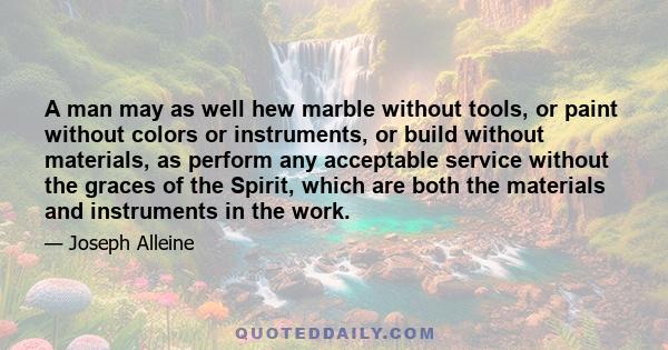 A man may as well hew marble without tools, or paint without colors or instruments, or build without materials, as perform any acceptable service without the graces of the Spirit, which are both the materials and