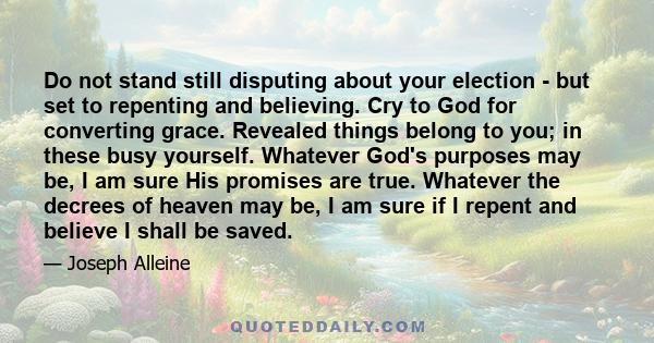 Do not stand still disputing about your election - but set to repenting and believing. Cry to God for converting grace. Revealed things belong to you; in these busy yourself. Whatever God's purposes may be, I am sure