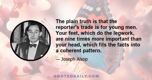 The plain truth is that the reporter's trade is for young men. Your feet, which do the legwork, are nine times more important than your head, which fits the facts into a coherent pattern.