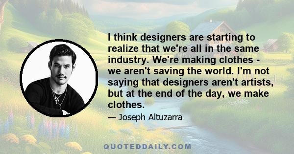 I think designers are starting to realize that we're all in the same industry. We're making clothes - we aren't saving the world. I'm not saying that designers aren't artists, but at the end of the day, we make clothes.