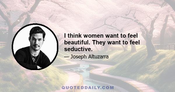 I think women want to feel beautiful. They want to feel seductive.