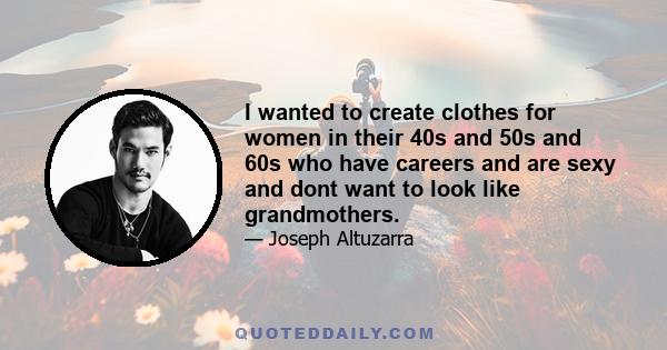 I wanted to create clothes for women in their 40s and 50s and 60s who have careers and are sexy and dont want to look like grandmothers.