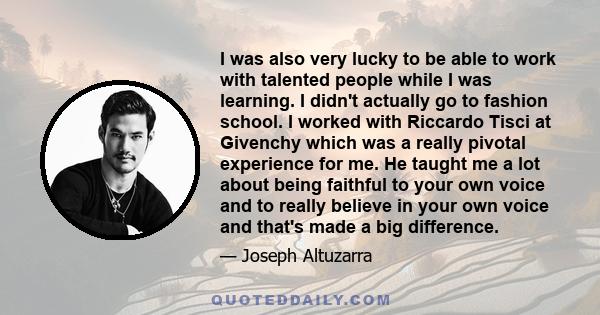 I was also very lucky to be able to work with talented people while I was learning. I didn't actually go to fashion school. I worked with Riccardo Tisci at Givenchy which was a really pivotal experience for me. He