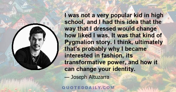 I was not a very popular kid in high school, and I had this idea that the way that I dressed would change how liked I was. It was that kind of Pygmalion story. I think, ultimately that's probably why I became interested 