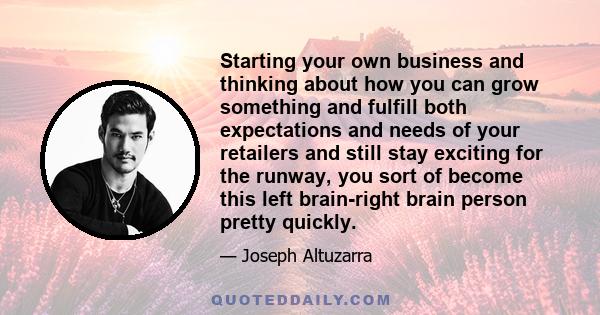 Starting your own business and thinking about how you can grow something and fulfill both expectations and needs of your retailers and still stay exciting for the runway, you sort of become this left brain-right brain