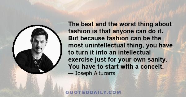 The best and the worst thing about fashion is that anyone can do it. But because fashion can be the most unintellectual thing, you have to turn it into an intellectual exercise just for your own sanity. You have to