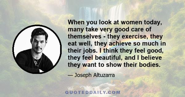 When you look at women today, many take very good care of themselves - they exercise, they eat well, they achieve so much in their jobs. I think they feel good, they feel beautiful, and I believe they want to show their 