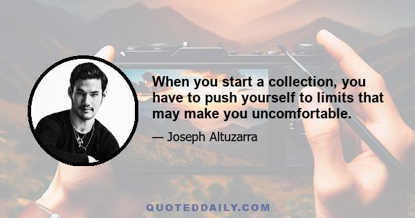 When you start a collection, you have to push yourself to limits that may make you uncomfortable.