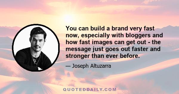 You can build a brand very fast now, especially with bloggers and how fast images can get out - the message just goes out faster and stronger than ever before.