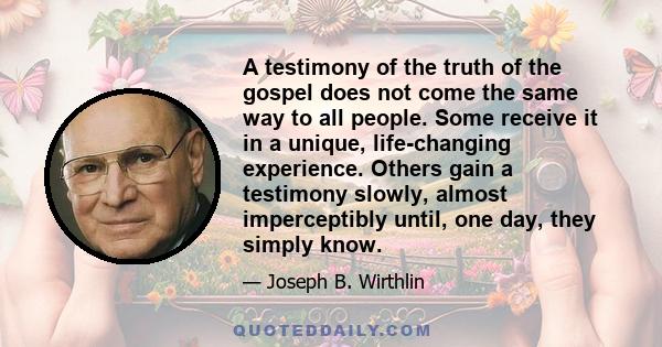 A testimony of the truth of the gospel does not come the same way to all people. Some receive it in a unique, life-changing experience. Others gain a testimony slowly, almost imperceptibly until, one day, they simply