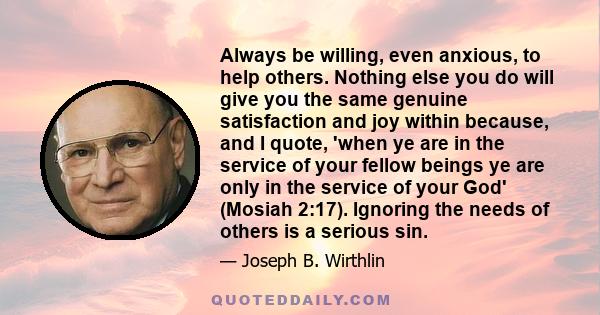 Always be willing, even anxious, to help others. Nothing else you do will give you the same genuine satisfaction and joy within because, and I quote, 'when ye are in the service of your fellow beings ye are only in the