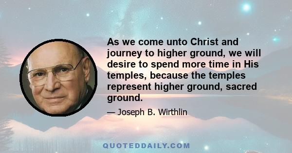 As we come unto Christ and journey to higher ground, we will desire to spend more time in His temples, because the temples represent higher ground, sacred ground.