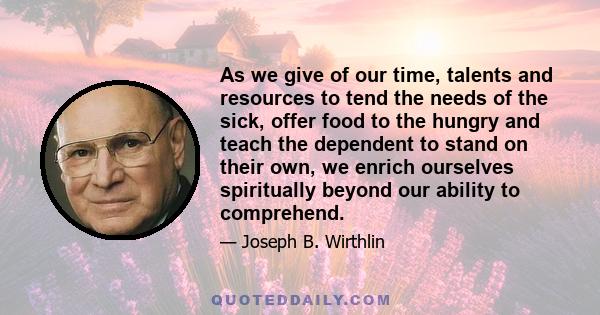 As we give of our time, talents and resources to tend the needs of the sick, offer food to the hungry and teach the dependent to stand on their own, we enrich ourselves spiritually beyond our ability to comprehend.