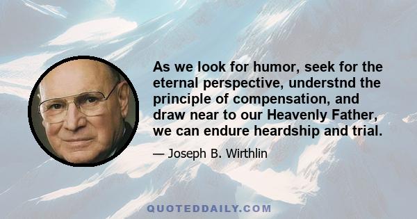 As we look for humor, seek for the eternal perspective, understnd the principle of compensation, and draw near to our Heavenly Father, we can endure heardship and trial.