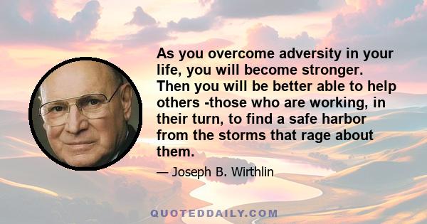 As you overcome adversity in your life, you will become stronger. Then you will be better able to help others -those who are working, in their turn, to find a safe harbor from the storms that rage about them.