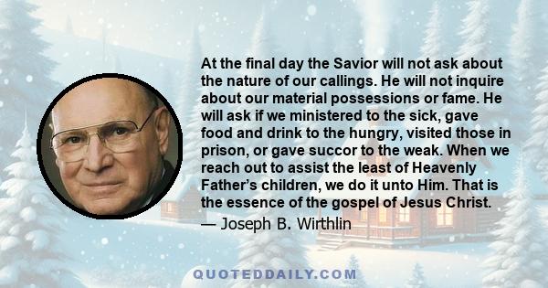 At the final day the Savior will not ask about the nature of our callings. He will not inquire about our material possessions or fame. He will ask if we ministered to the sick, gave food and drink to the hungry, visited 