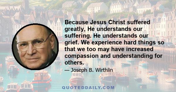 Because Jesus Christ suffered greatly, He understands our suffering. He understands our grief. We experience hard things so that we too may have increased compassion and understanding for others.