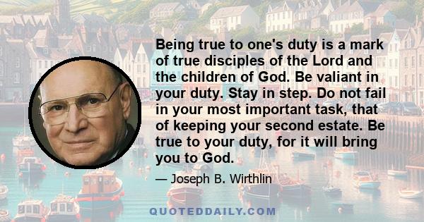 Being true to one's duty is a mark of true disciples of the Lord and the children of God. Be valiant in your duty. Stay in step. Do not fail in your most important task, that of keeping your second estate. Be true to