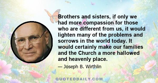 Brothers and sisters, if only we had more compassion for those who are different from us, it would lighten many of the problems and sorrows in the world today. It would certainly make our families and the Church a more