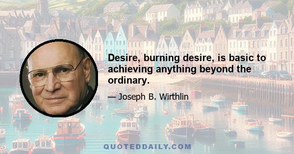 Desire, burning desire, is basic to achieving anything beyond the ordinary.