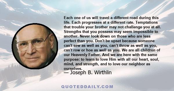 Each one of us will travel a different road during this life. Each progresses at a different rate. Temptations that trouble your brother may not challenge you at all. Strengths that you possess may seem impossible to