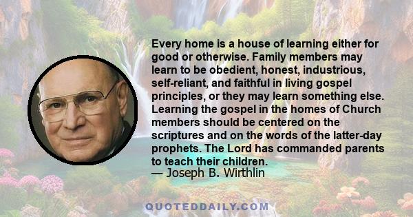 Every home is a house of learning either for good or otherwise. Family members may learn to be obedient, honest, industrious, self-reliant, and faithful in living gospel principles, or they may learn something else.