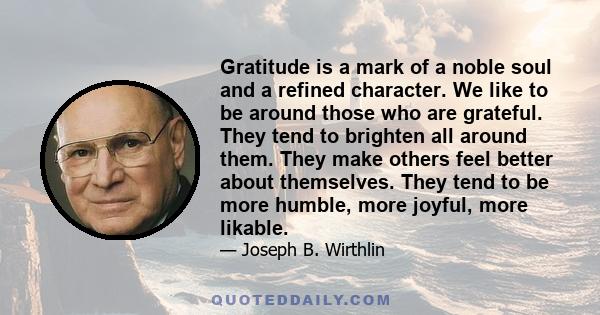 Gratitude is a mark of a noble soul and a refined character. We like to be around those who are grateful. They tend to brighten all around them. They make others feel better about themselves. They tend to be more