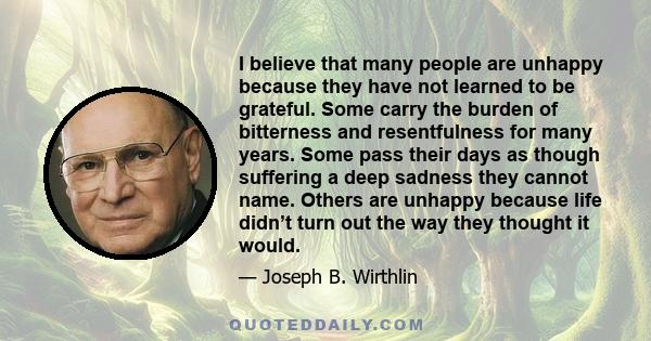 I believe that many people are unhappy because they have not learned to be grateful. Some carry the burden of bitterness and resentfulness for many years. Some pass their days as though suffering a deep sadness they