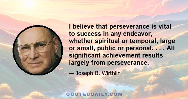 I believe that perseverance is vital to success in any endeavor, whether spiritual or temporal, large or small, public or personal. . . . All significant achievement results largely from perseverance.