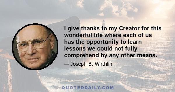 I give thanks to my Creator for this wonderful life where each of us has the opportunity to learn lessons we could not fully comprehend by any other means.