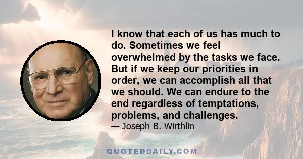 I know that each of us has much to do. Sometimes we feel overwhelmed by the tasks we face. But if we keep our priorities in order, we can accomplish all that we should. We can endure to the end regardless of