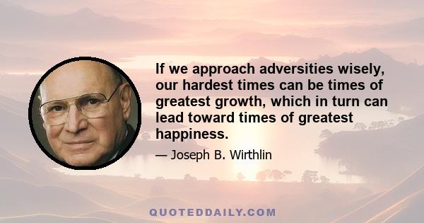 If we approach adversities wisely, our hardest times can be times of greatest growth, which in turn can lead toward times of greatest happiness.