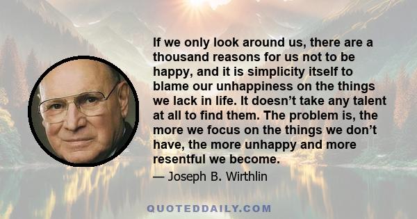 If we only look around us, there are a thousand reasons for us not to be happy, and it is simplicity itself to blame our unhappiness on the things we lack in life. It doesn’t take any talent at all to find them. The