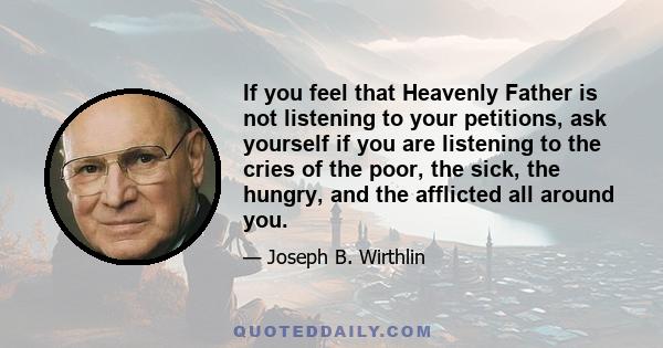 If you feel that Heavenly Father is not listening to your petitions, ask yourself if you are listening to the cries of the poor, the sick, the hungry, and the afflicted all around you.