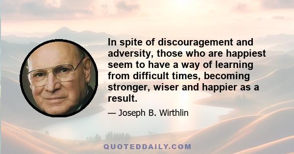 In spite of discouragement and adversity, those who are happiest seem to have a way of learning from difficult times, becoming stronger, wiser and happier as a result.