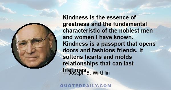 Kindness is the essence of greatness and the fundamental characteristic of the noblest men and women I have known. Kindness is a passport that opens doors and fashions friends. It softens hearts and molds relationships