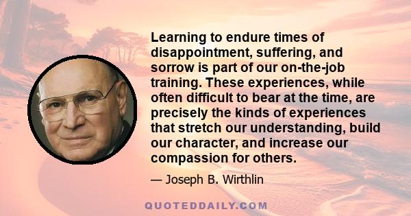 Learning to endure times of disappointment, suffering, and sorrow is part of our on-the-job training. These experiences, while often difficult to bear at the time, are precisely the kinds of experiences that stretch our 