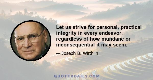 Let us strive for personal, practical integrity in every endeavor, regardless of how mundane or inconsequential it may seem.