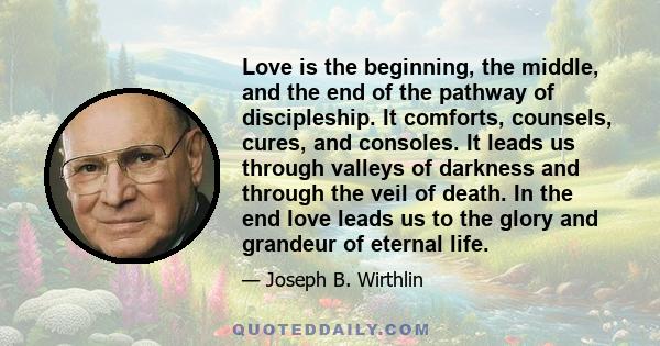 Love is the beginning, the middle, and the end of the pathway of discipleship. It comforts, counsels, cures, and consoles. It leads us through valleys of darkness and through the veil of death. In the end love leads us