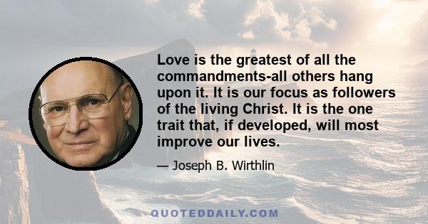 Love is the greatest of all the commandments-all others hang upon it. It is our focus as followers of the living Christ. It is the one trait that, if developed, will most improve our lives.