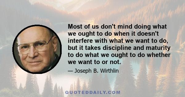 Most of us don't mind doing what we ought to do when it doesn't interfere with what we want to do, but it takes discipline and maturity to do what we ought to do whether we want to or not.