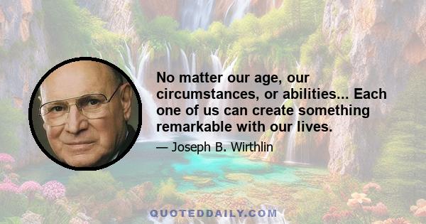 No matter our age, our circumstances, or abilities... Each one of us can create something remarkable with our lives.