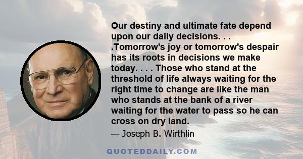 Our destiny and ultimate fate depend upon our daily decisions. . . .Tomorrow's joy or tomorrow's despair has its roots in decisions we make today. . . . Those who stand at the threshold of life always waiting for the